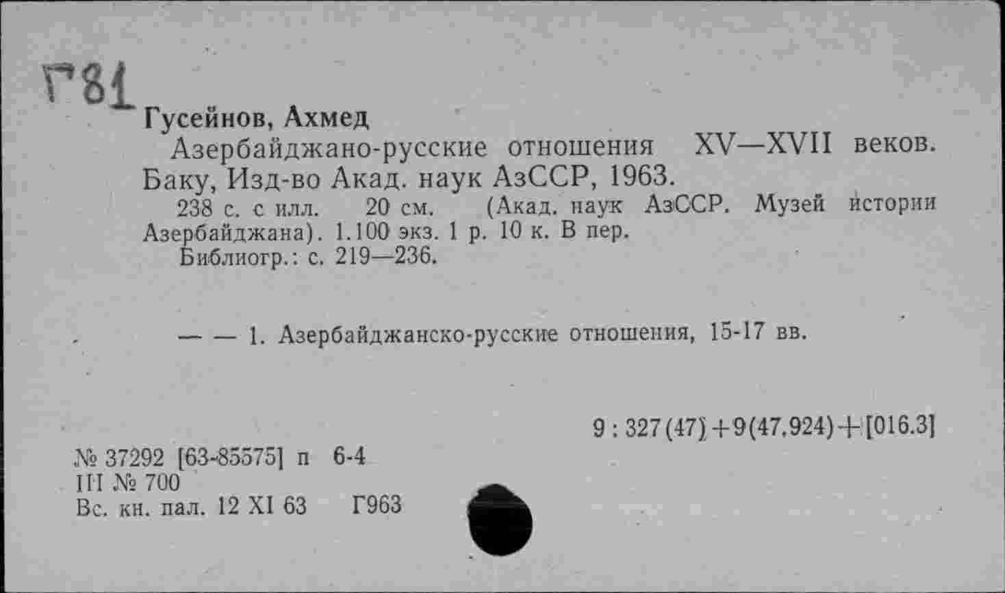 ﻿Г8І
Гусейнов, Ахмед
Азербайджано-русские отношения XV—XVII веков. Баку, Изд-во Акад, наук АзССР, 1963.
238 с. с илл. 20 см. (Акад, наук АзССР. Музей истории Азербайджана). 1.100 экз. 1 р. 10 к. В пер.
Библиогр.: с. 219—236.
----1. Азербайджанско-русские отношения, 15-17 вв.
№ 37292 [63-85575] п 6-4
III № 700
Вс. кн. пал. 12 XI 63	Г963
9 : 327(47ї+9(47.924) + [016.3І